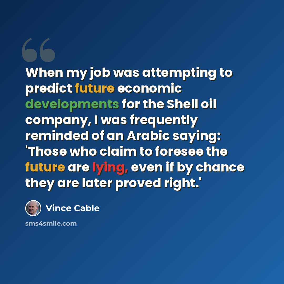 “When my job was attempting to predict future economic developments for the Shell oil company, I was frequently reminded of an Arabic saying: 'Those who claim to foresee the future are lying, even if by chance they are later proved right.'” quote by Vince Cable