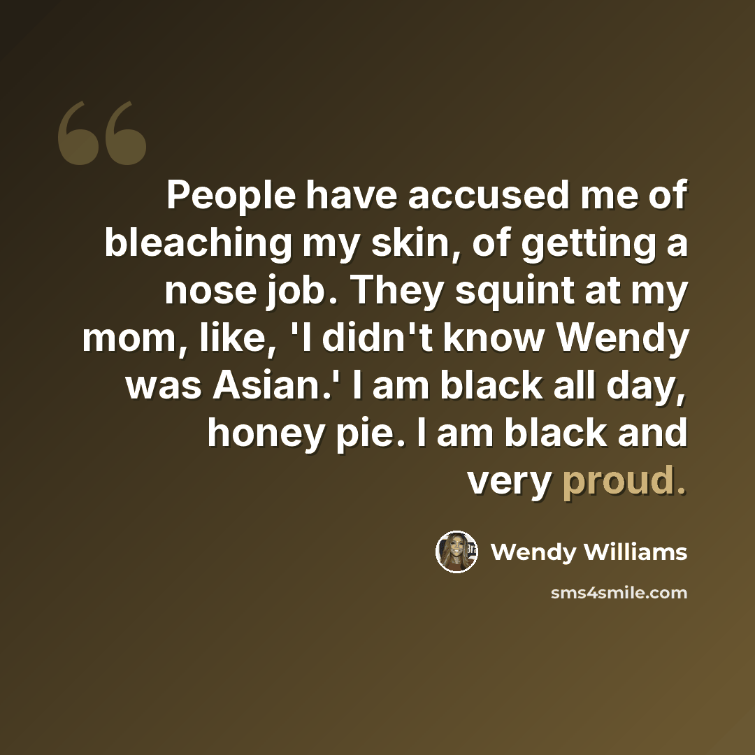 “People have accused me of bleaching my skin, of getting a nose job. They squint at my mom, like, 'I didn't know Wendy was Asian.' I am black all day, honey pie. I am black and very proud.” quote by Wendy Williams