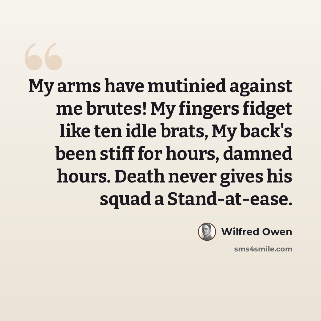 “My arms have mutinied against me brutes! My fingers fidget like ten idle brats, My back's been stiff for hours, damned hours. Death never gives his squad a Stand-at-ease.” quote by Wilfred Owen