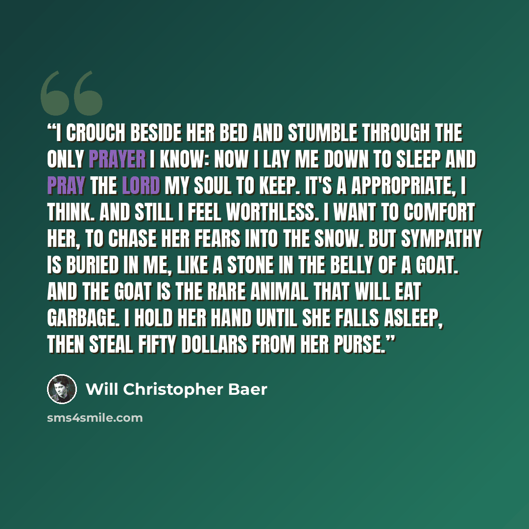 “I crouch beside her bed and stumble through the only prayer I know: now I lay me down to sleep and pray the Lord my soul to keep. It's a appropriate, I think. And still I feel worthless. I want to comfort her, to chase her fears into the snow. But sympathy is buried in me, like a stone in the…” quote by Will Christopher Baer