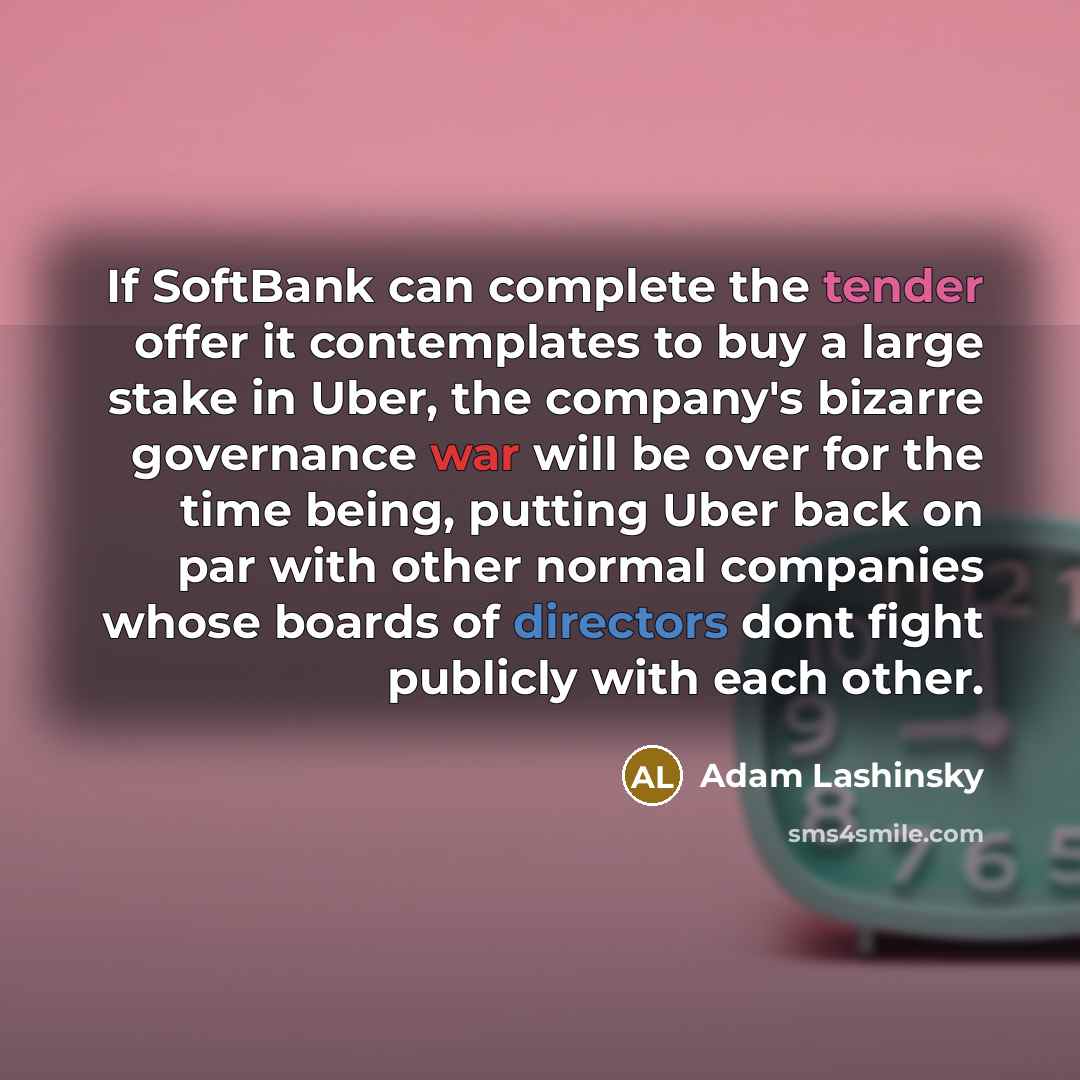 “If SoftBank can complete the tender offer it contemplates to buy a large stake in Uber, the company's bizarre governance war will be over for the time being, putting Uber back on par with other normal companies whose boards of directors dont fight publicly with each other.” quote by Adam Lashinsky