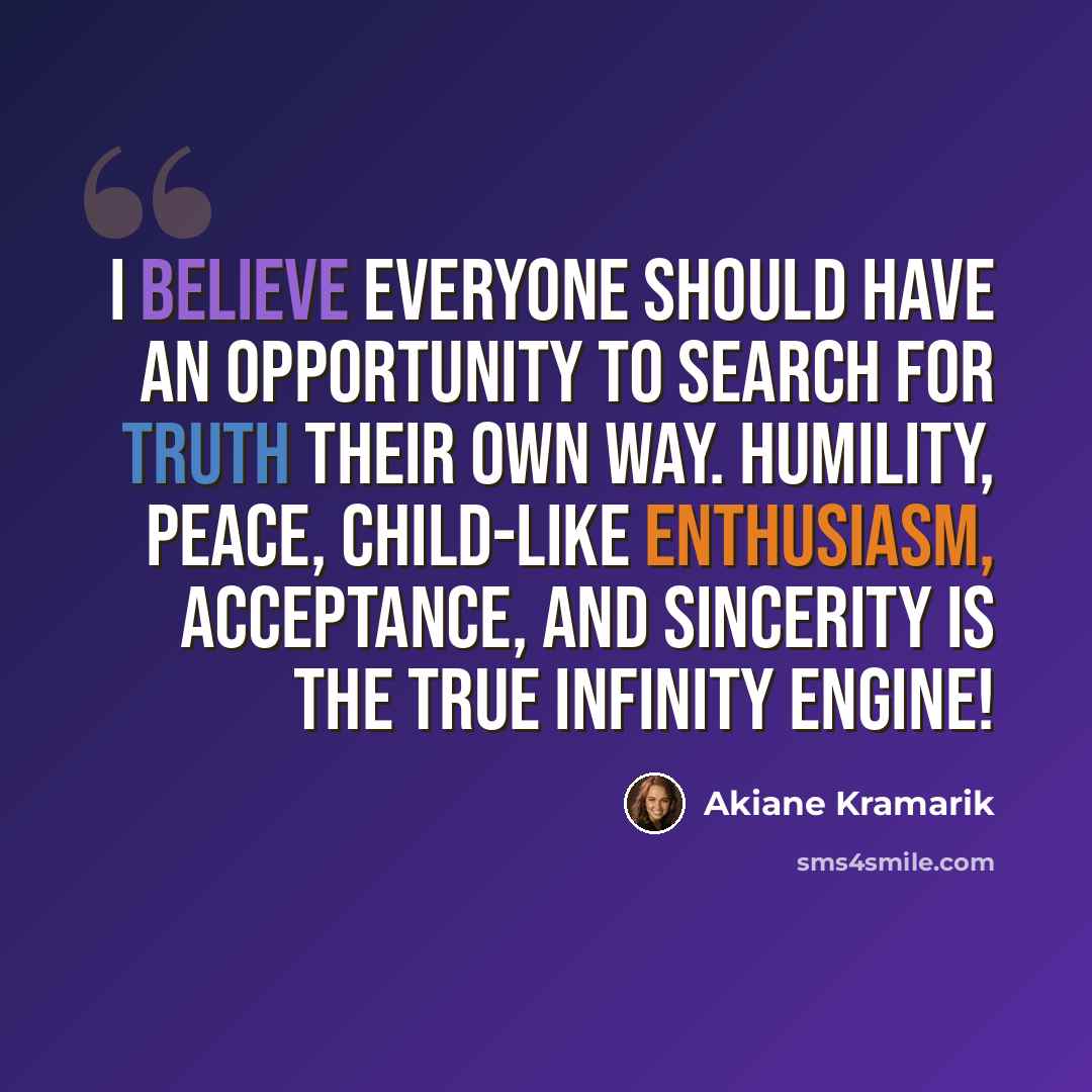 “I believe everyone should have an opportunity to search for truth their own way. Humility, peace, child-like enthusiasm, acceptance, and sincerity is the true infinity engine!” quote by Akiane Kramarik