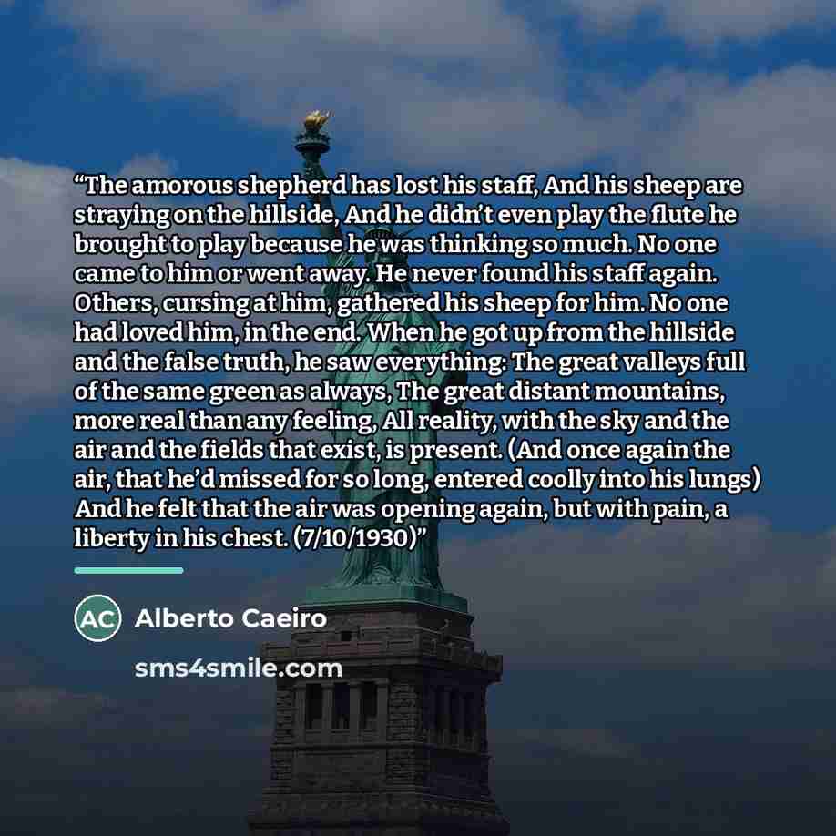 “The amorous shepherd has lost his staff, And his sheep are straying on the hillside, And he didn’t even play the flute he brought to play because he was thinking so much. No one came to him or went away. He never found his staff again. Others, cursing at him, gathered his sheep for him. No one had…” quote by Alberto Caeiro