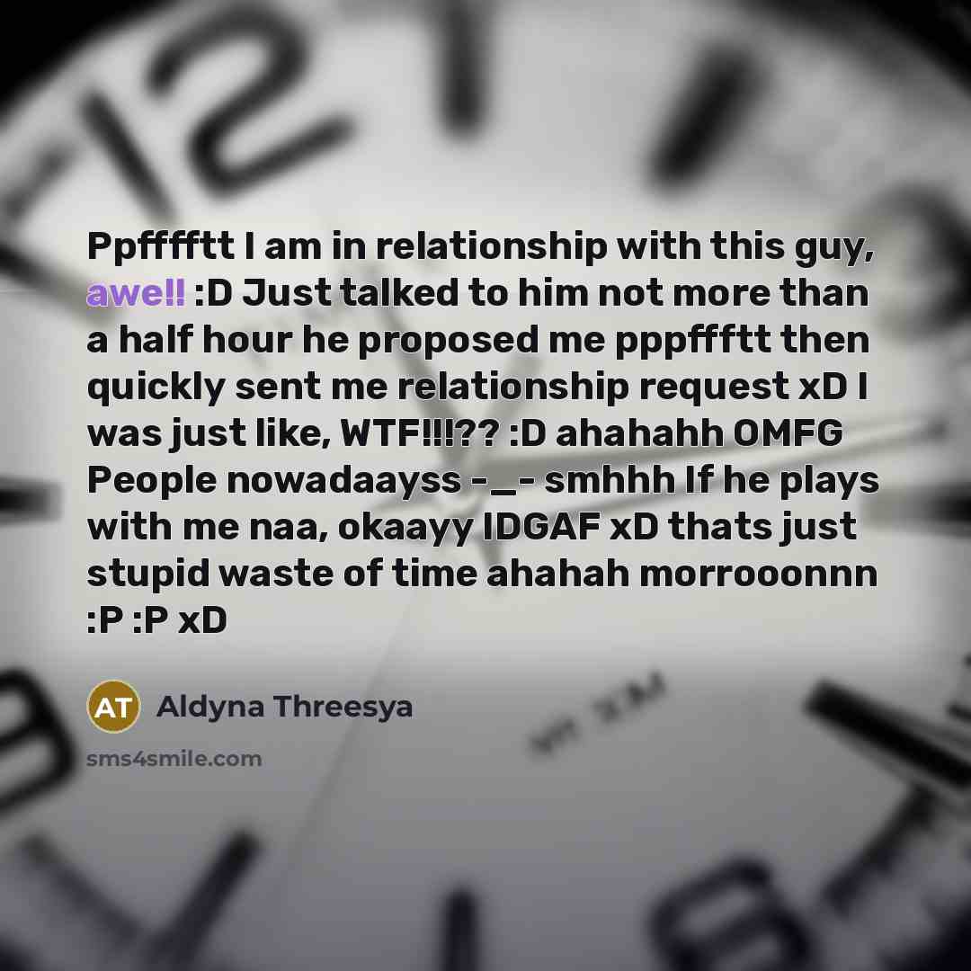 “Ppfffftt I am in relationship with this guy, awe!! :D Just talked to him not more than a half hour he proposed me pppffftt then quickly sent me relationship request xD I was just like, WTF!!!?? :D ahahahh OMFG People nowadaayss -_- smhhh If he plays with me naa, okaayy IDGAF xD thats just stupid…” quote by Aldyna Threesya
