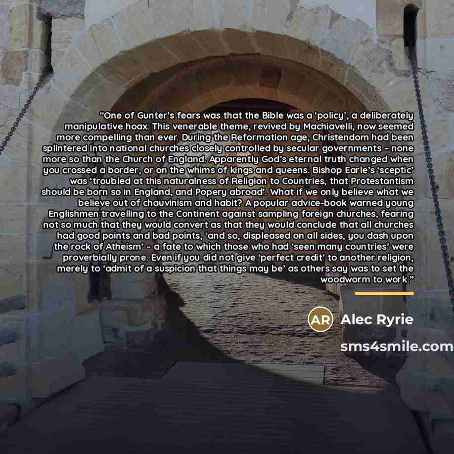 “One of Gunter’s fears was that the Bible was a ‘policy’, a deliberately manipulative hoax. This venerable theme, revived by Machiavelli, now seemed more compelling than ever. During the Reformation age, Christendom had been splintered into national churches closely controlled by secular…” quote by Alec Ryrie
