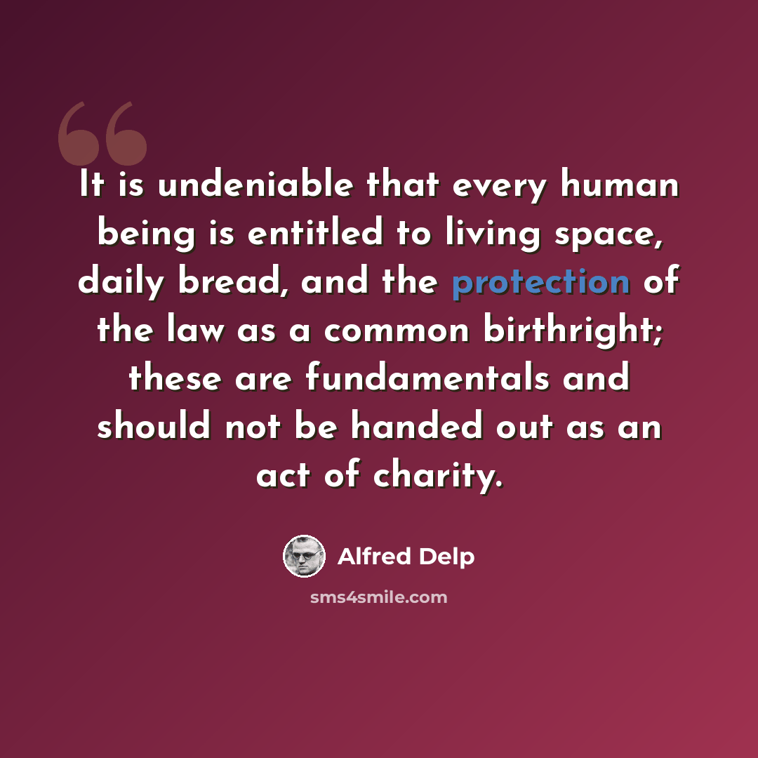 “It is undeniable that every human being is entitled to living space, daily bread, and the protection of the law as a common birthright; these are fundamentals and should not be handed out as an act of charity.” quote by Alfred Delp