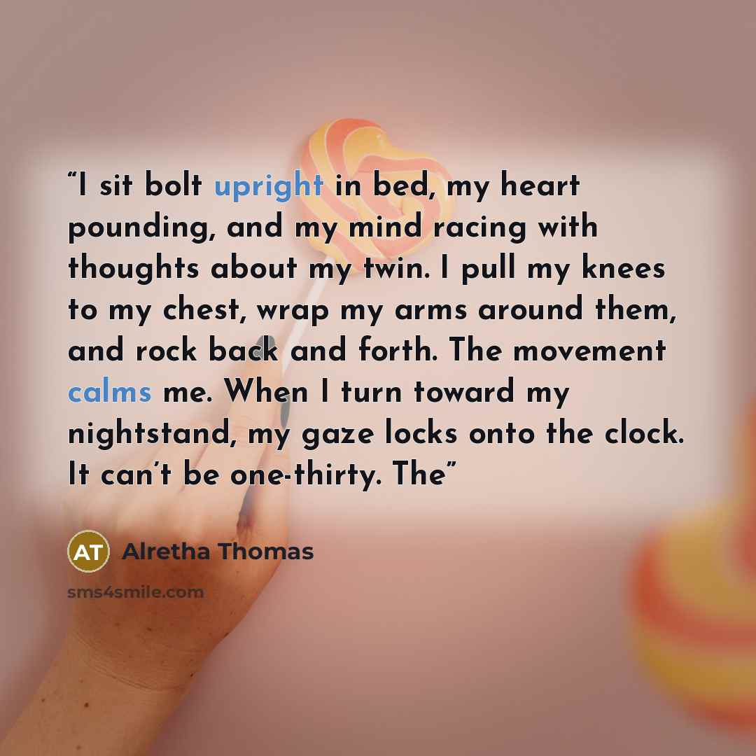 “I sit bolt upright in bed, my heart pounding, and my mind racing with thoughts about my twin. I pull my knees to my chest, wrap my arms around them, and rock back and forth. The movement calms me. When I turn toward my nightstand, my gaze locks onto the clock. It can’t be one-thirty. The” quote by Alretha Thomas