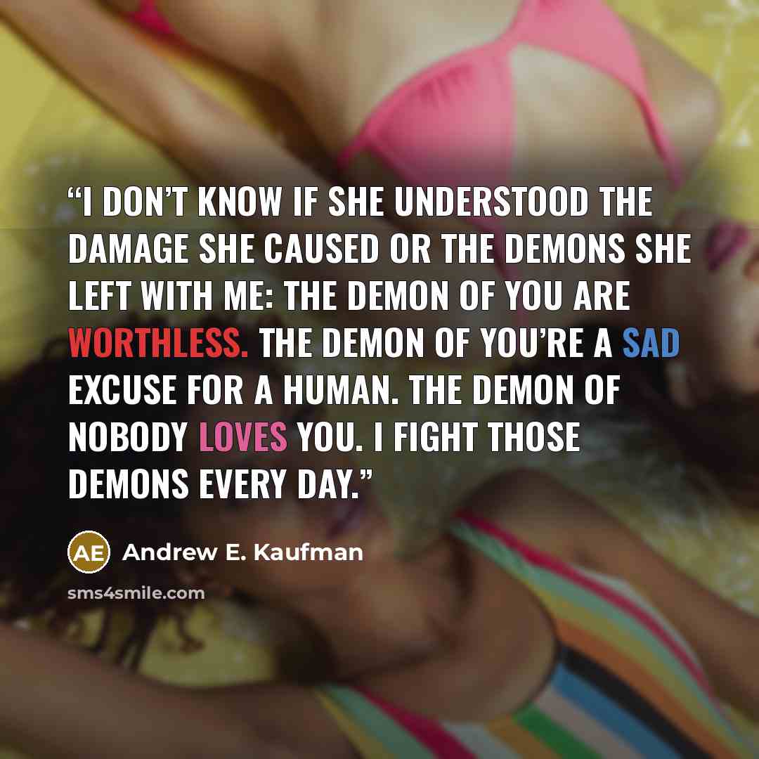 “I don’t know if she understood the damage she caused or the demons she left with me: The demon of You are Worthless. The demon of You’re a Sad Excuse for a Human. The demon of Nobody Loves You. I fight those demons every day.” quote by Andrew E. Kaufman