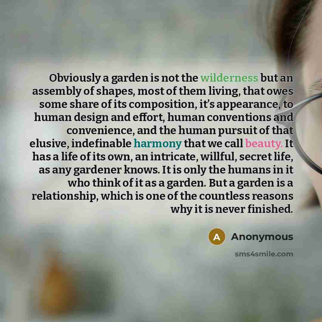 “Obviously a garden is not the wilderness but an assembly of shapes, most of them living, that owes some share of its composition, it’s appearance, to human design and effort, human conventions and convenience, and the human pursuit of that elusive, indefinable harmony that we call beauty. It has a…” quote by Anonymous