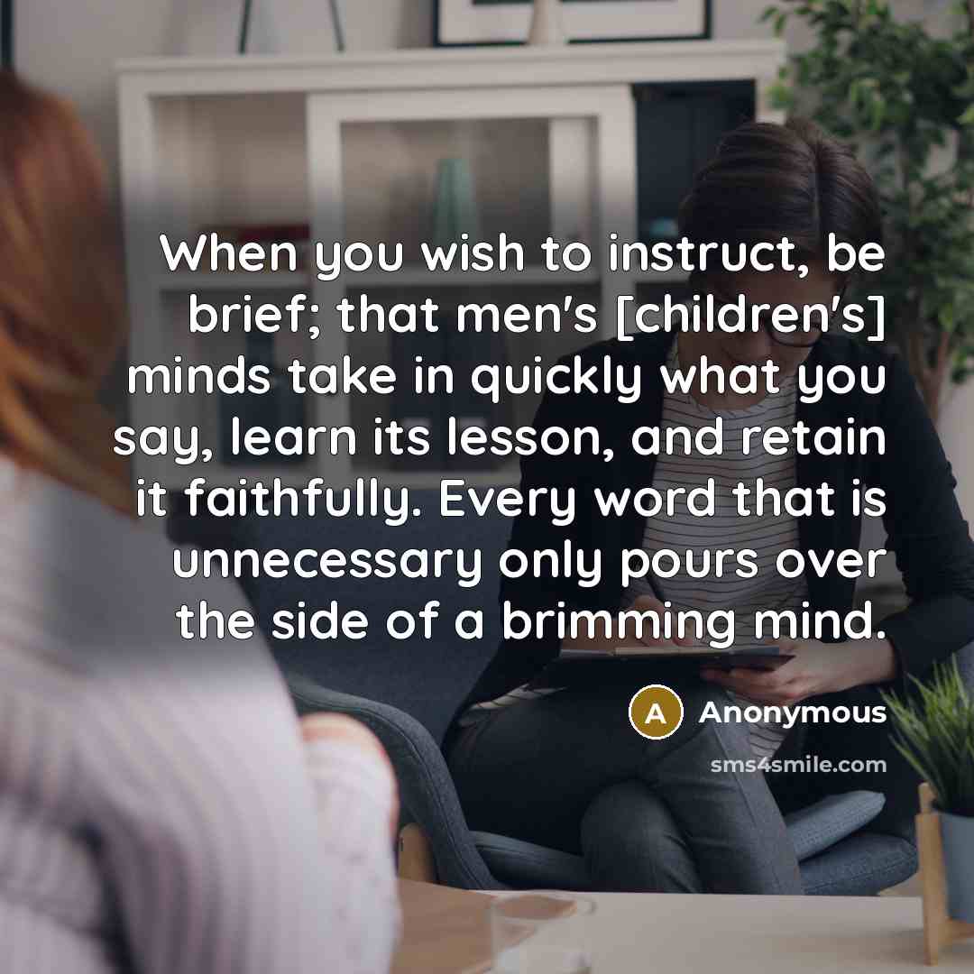 “When you wish to instruct, be brief; that men's [children's] minds take in quickly what you say, learn its lesson, and retain it faithfully. Every word that is unnecessary only pours over the side of a brimming mind.” quote by Anonymous