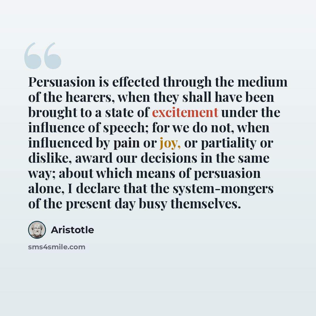 “Persuasion is effected through the medium of the hearers, when they shall have been brought to a state of excitement under the influence of speech; for we do not, when influenced by pain or joy, or partiality or dislike, award our decisions in the same way; about which means of persuasion alone, I…” quote by Aristotle