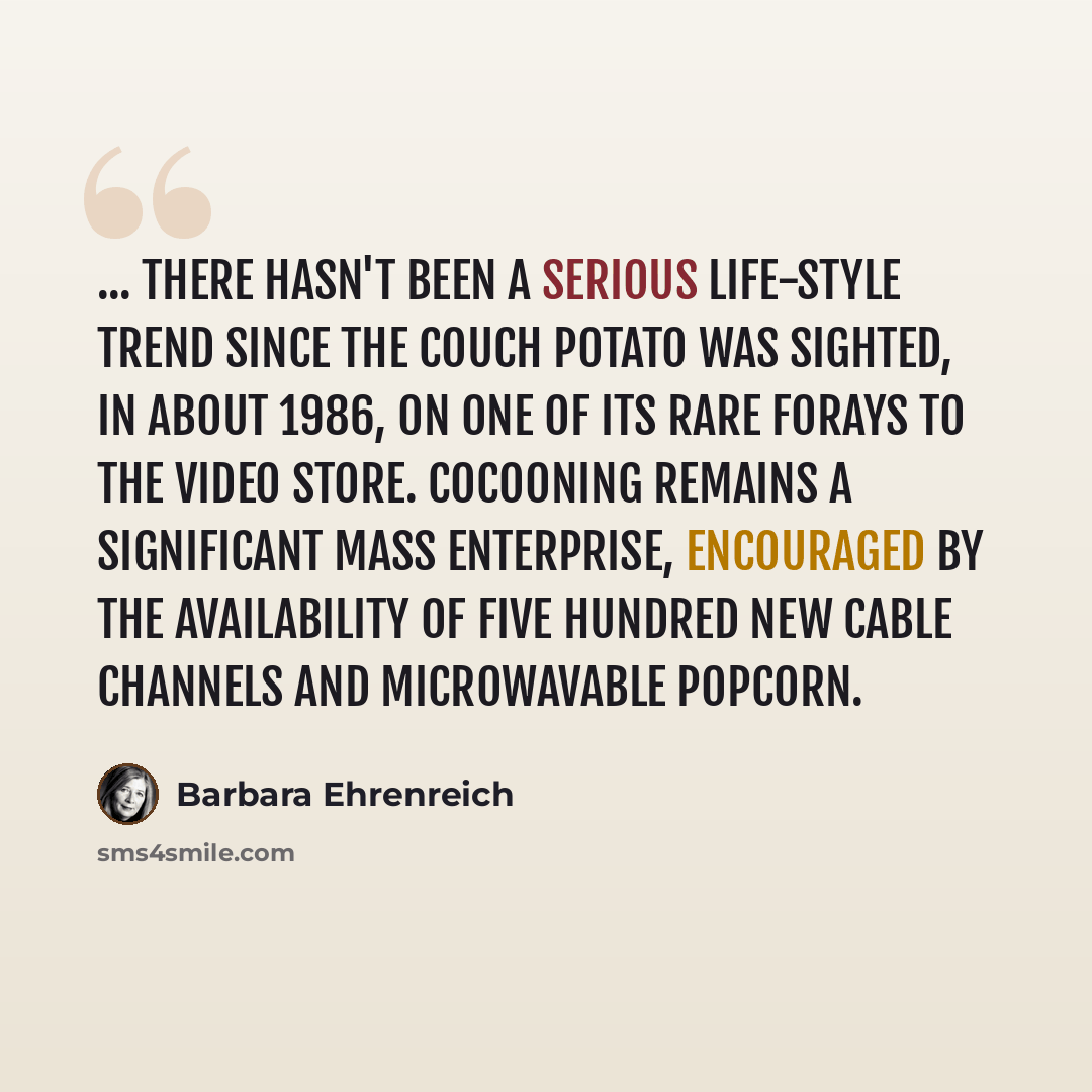 “... there hasn't been a serious life-style trend since the couch potato was sighted, in about 1986, on one of its rare forays to the video store. Cocooning remains a significant mass enterprise, encouraged by the availability of five hundred new cable channels and microwavable popcorn.” quote by Barbara Ehrenreich