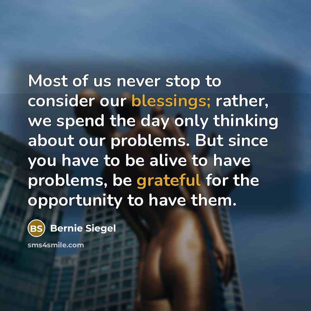 “Most of us never stop to consider our blessings; rather, we spend the day only thinking about our problems. But since you have to be alive to have problems, be grateful for the opportunity to have them.” quote by Bernie Siegel