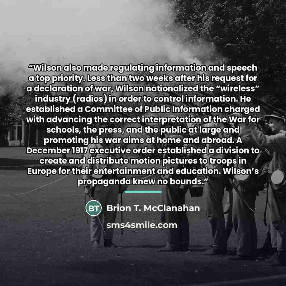 “Wilson also made regulating information and speech a top priority. Less than two weeks after his request for a declaration of war, Wilson nationalized the “wireless” industry (radios) in order to control information. He established a Committee of Public Information charged with advancing the…” quote by Brion T. McClanahan