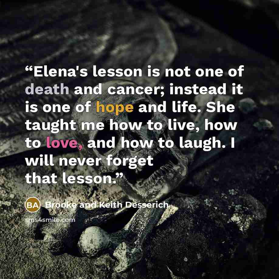“Elena's lesson is not one of death and cancer; instead it is one of hope and life. She taught me how to live, how to love, and how to laugh. I will never forget that lesson.” quote by Brooke and Keith Desserich