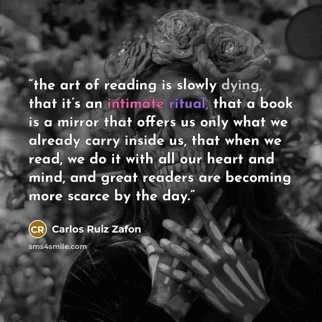 “the art of reading is slowly dying, that it’s an intimate ritual, that a book is a mirror that offers us only what we already carry inside us, that when we read, we do it with all our heart and mind, and great readers are becoming more scarce by the day.” quote by Carlos Ruiz Zafón
