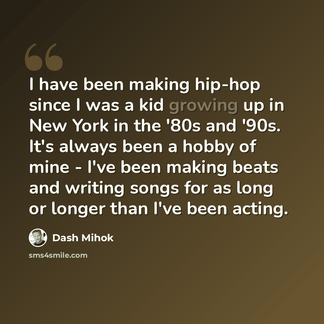 “I have been making hip-hop since I was a kid growing up in New York in the '80s and '90s. It's always been a hobby of mine - I've been making beats and writing songs for as long or longer than I've been acting.” quote by Dash Mihok