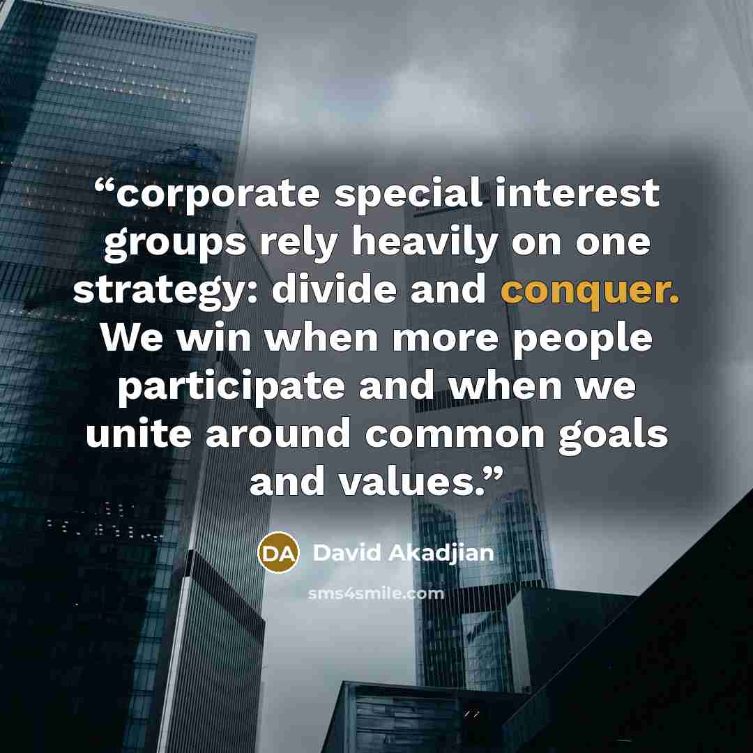“corporate special interest groups rely heavily on one strategy: divide and conquer. We win when more people participate and when we unite around common goals and values.” quote by David Akadjian