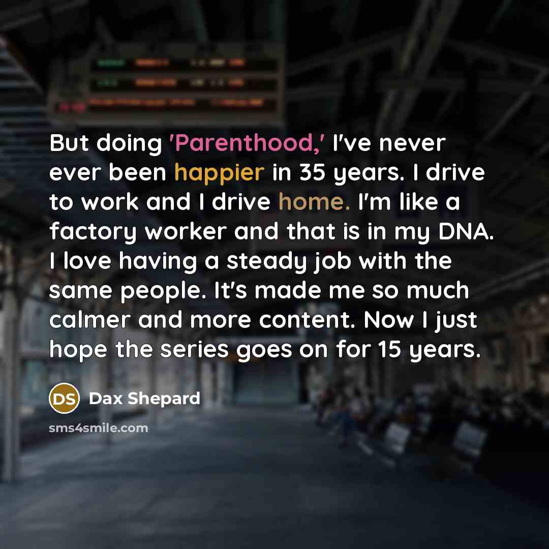 “But doing 'Parenthood,' I've never ever been happier in 35 years. I drive to work and I drive home. I'm like a factory worker and that is in my DNA. I love having a steady job with the same people. It's made me so much calmer and more content. Now I just hope the series goes on for 15 years.” quote by Dax Shepard