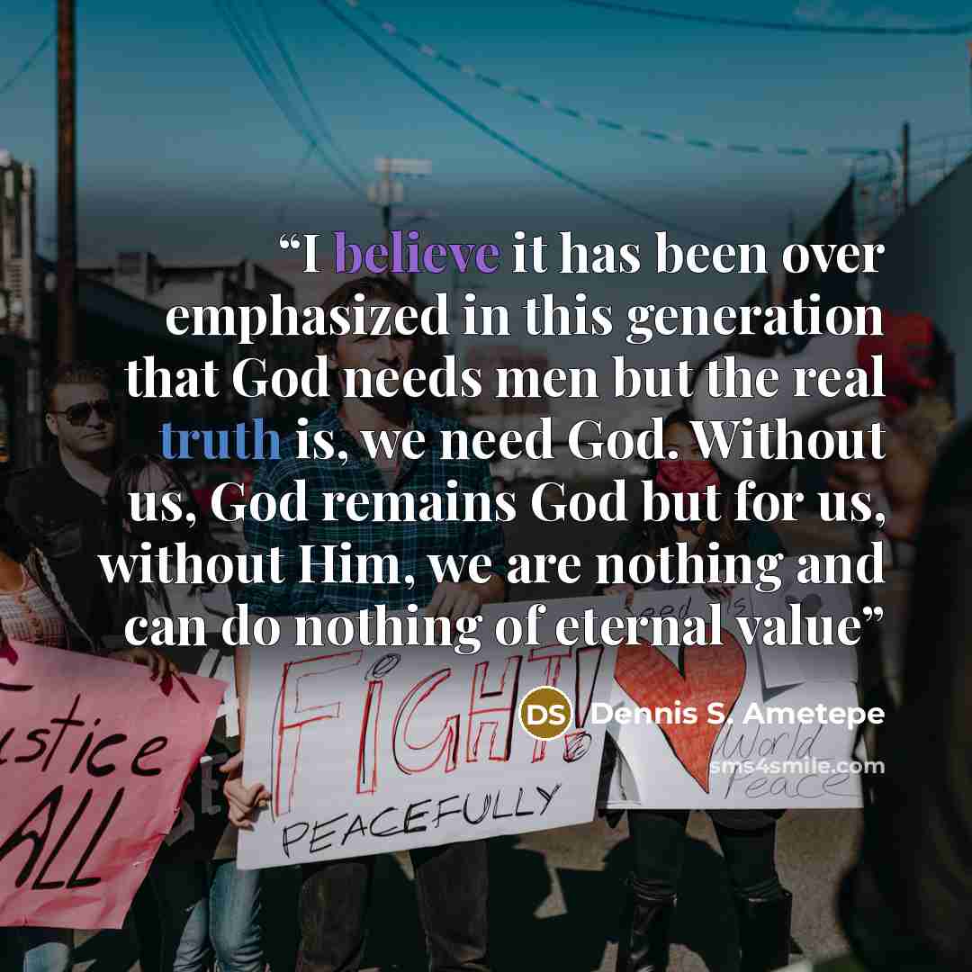 “I believe it has been over emphasized in this generation that God needs men but the real truth is, we need God. Without us, God remains God but for us, without Him, we are nothing and can do nothing of eternal value” quote by Dennis S. Ametepe