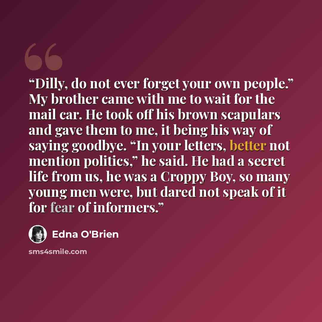 “Dilly, do not ever forget your own people.” My brother came with me to wait for the mail car. He took off his brown scapulars and gave them to me, it being his way of saying goodbye. “In your letters, better not mention politics,” he said. He had a secret life from us, he was a Croppy Boy, so many…” quote by Edna O'Brien