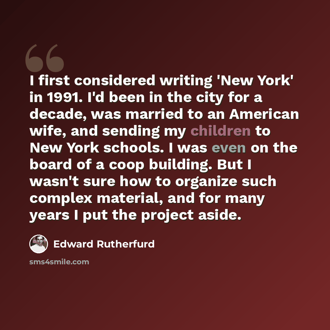 “I first considered writing 'New York' in 1991. I'd been in the city for a decade, was married to an American wife, and sending my children to New York schools. I was even on the board of a coop building. But I wasn't sure how to organize such complex material, and for many years I put the project…” quote by Edward Rutherfurd
