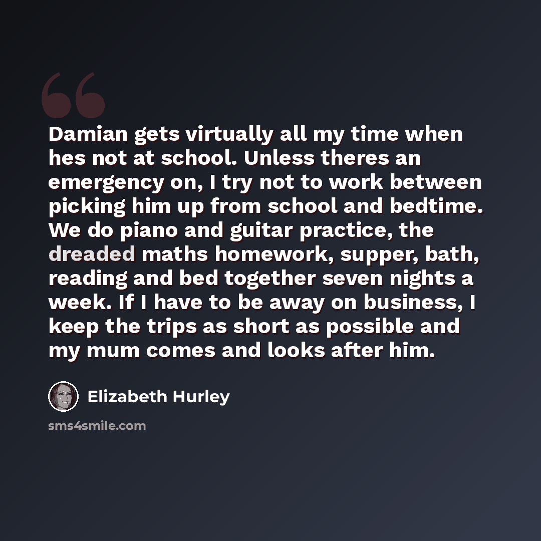 “Damian gets virtually all my time when hes not at school. Unless theres an emergency on, I try not to work between picking him up from school and bedtime. We do piano and guitar practice, the dreaded maths homework, supper, bath, reading and bed together seven nights a week. If I have to be away…” quote by Elizabeth Hurley