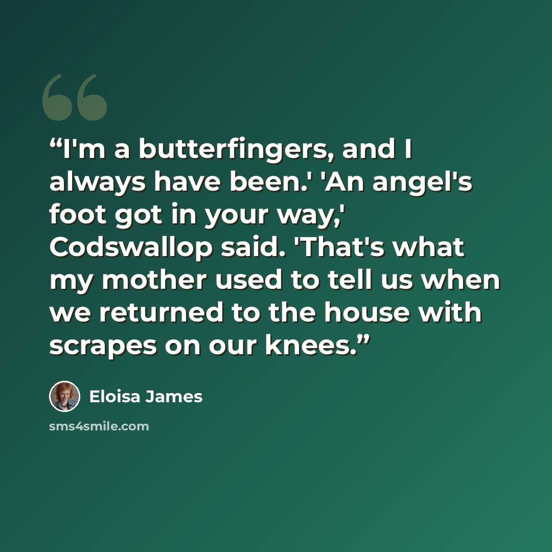 “I'm a butterfingers, and I always have been.' 'An angel's foot got in your way,' Codswallop said. 'That's what my mother used to tell us when we returned to the house with scrapes on our knees.” quote by Eloisa James