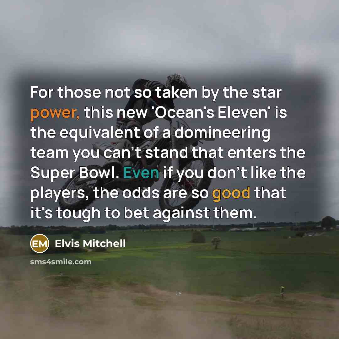 “For those not so taken by the star power, this new 'Ocean's Eleven' is the equivalent of a domineering team you can't stand that enters the Super Bowl. Even if you don't like the players, the odds are so good that it's tough to bet against them.” quote by Elvis Mitchell