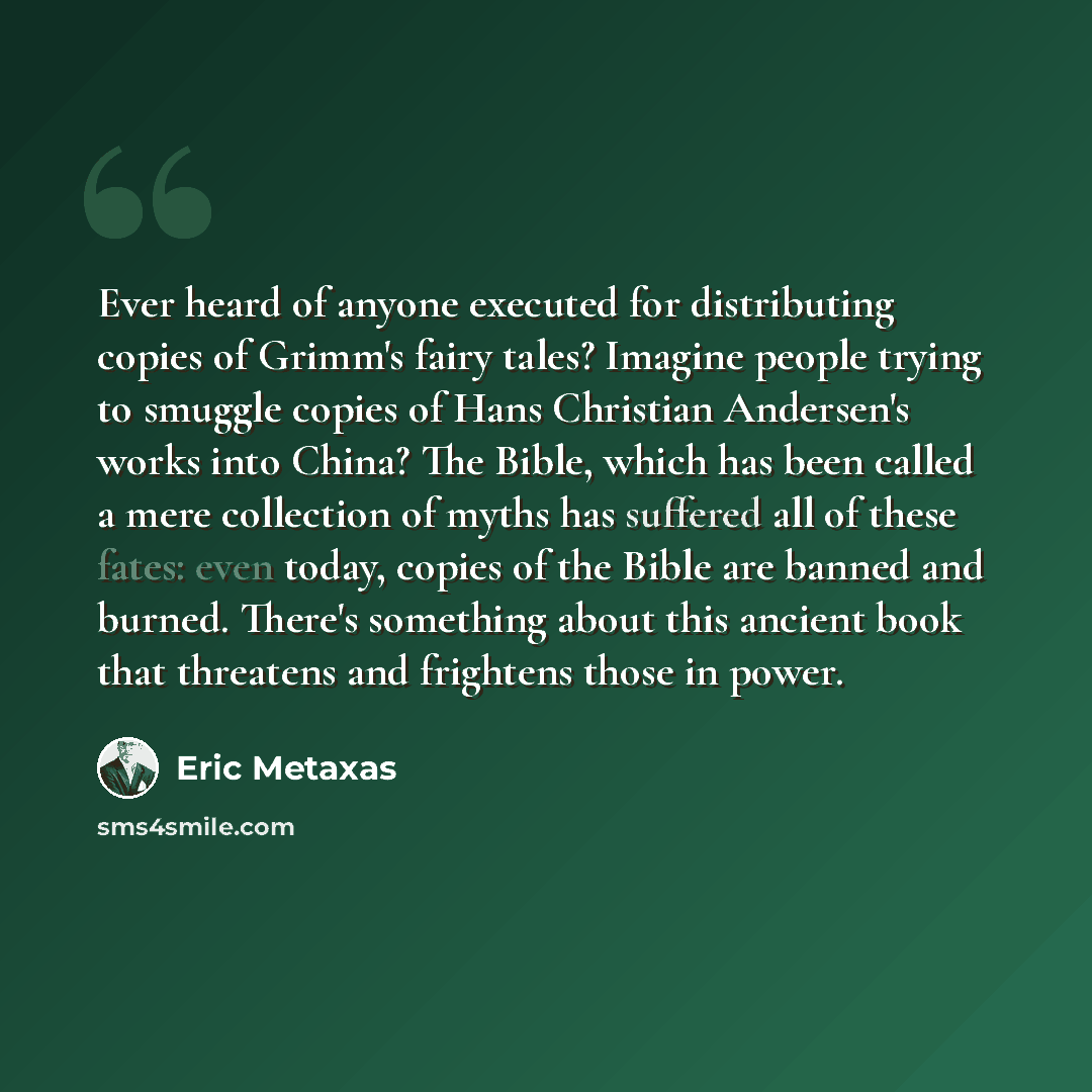“Ever heard of anyone executed for distributing copies of Grimm's fairy tales? Imagine people trying to smuggle copies of Hans Christian Andersen's works into China? The Bible, which has been called a mere collection of myths has suffered all of these fates: even today, copies of the Bible are…” quote by Eric Metaxas