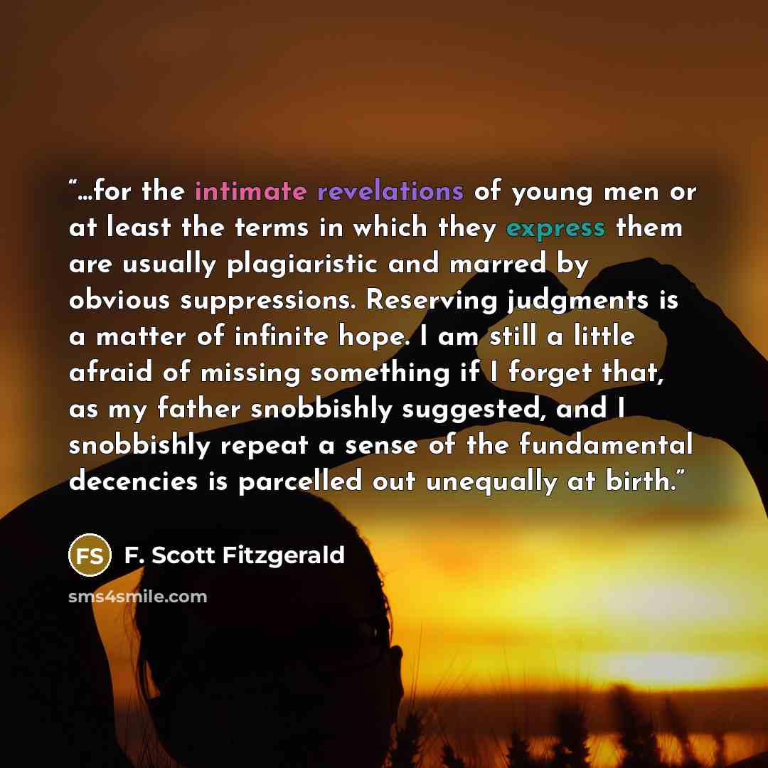“...for the intimate revelations of young men or at least the terms in which they express them are usually plagiaristic and marred by obvious suppressions. Reserving judgments is a matter of infinite hope. I am still a little afraid of missing something if I forget that, as my father snobbishly…” quote by F. Scott Fitzgerald