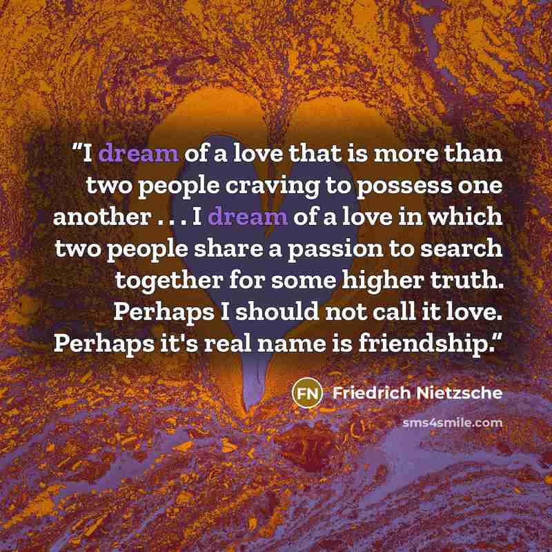 “I dream of a love that is more than two people craving to possess one another . . . I dream of a love in which two people share a passion to search together for some higher truth. Perhaps I should not call it love. Perhaps it's real name is friendship.” quote by Friedrich Nietzsche