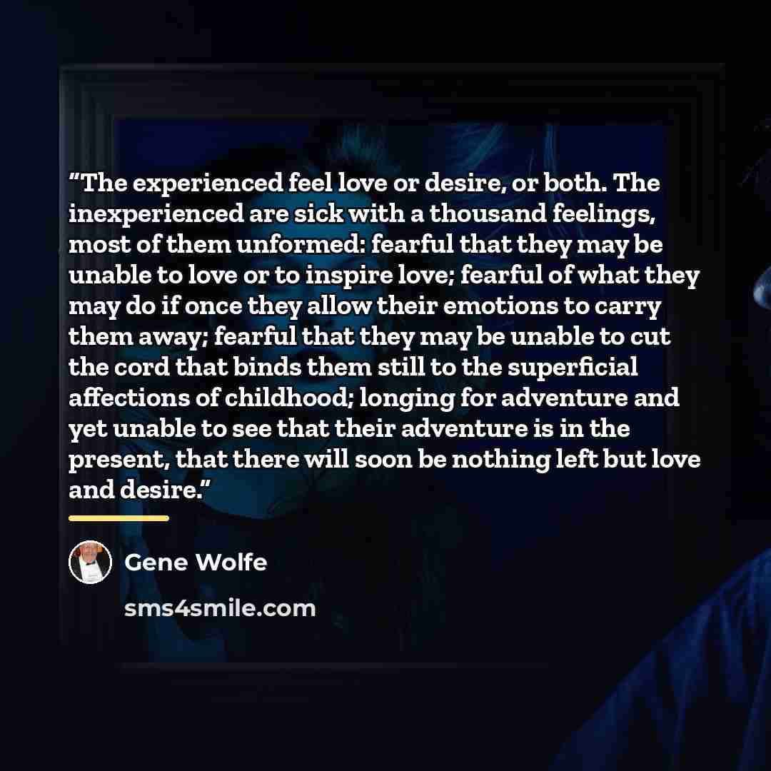 “The experienced feel love or desire, or both. The inexperienced are sick with a thousand feelings, most of them unformed: fearful that they may be unable to love or to inspire love; fearful of what they may do if once they allow their emotions to carry them away; fearful that they may be unable to…” quote by Gene Wolfe