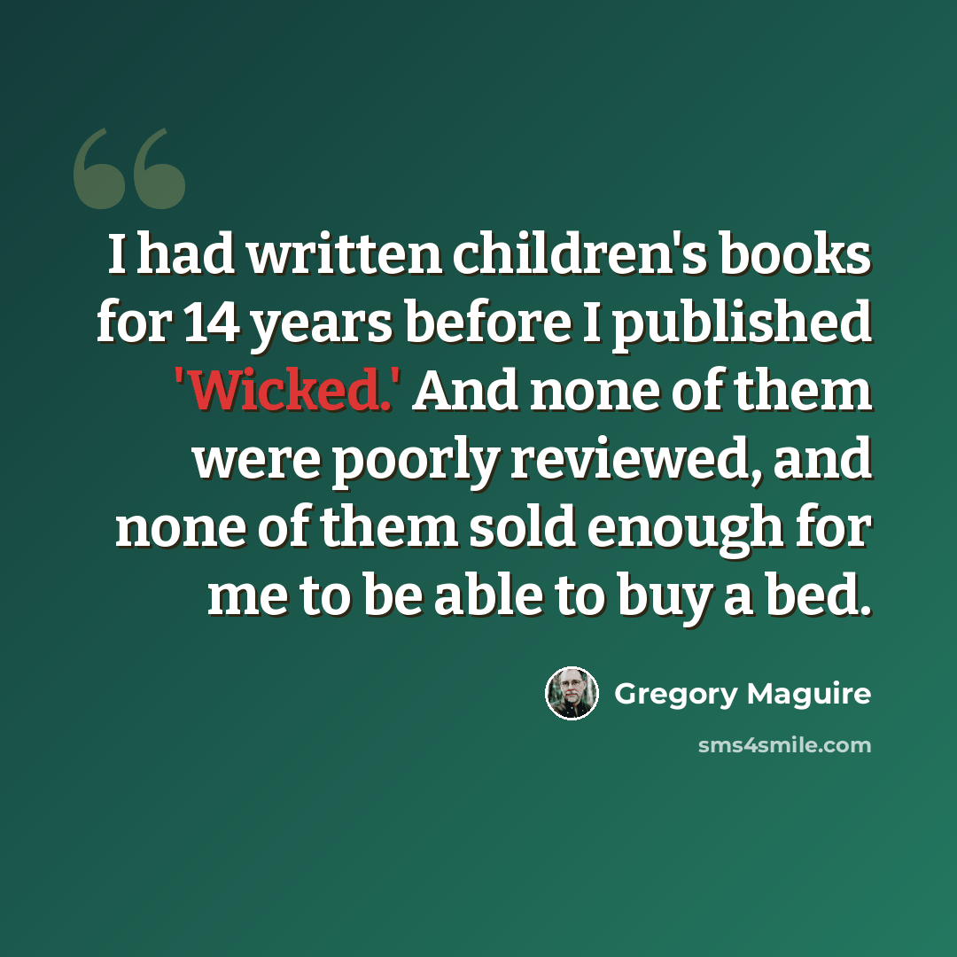 “I had written children's books for 14 years before I published 'Wicked.' And none of them were poorly reviewed, and none of them sold enough for me to be able to buy a bed.” quote by Gregory Maguire