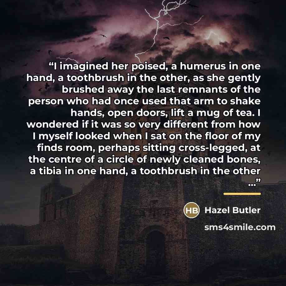 “I imagined her poised, a humerus in one hand, a toothbrush in the other, as she gently brushed away the last remnants of the person who had once used that arm to shake hands, open doors, lift a mug of tea. I wondered if it was so very different from how I myself looked when I sat on the floor of…” quote by Hazel Butler
