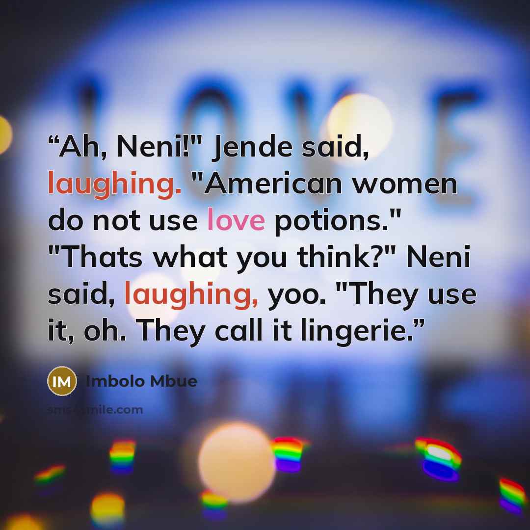 “Ah, Neni!" Jende said, laughing. "American women do not use love potions." "Thats what you think?" Neni said, laughing, yoo. "They use it, oh. They call it lingerie.” quote by Imbolo Mbue