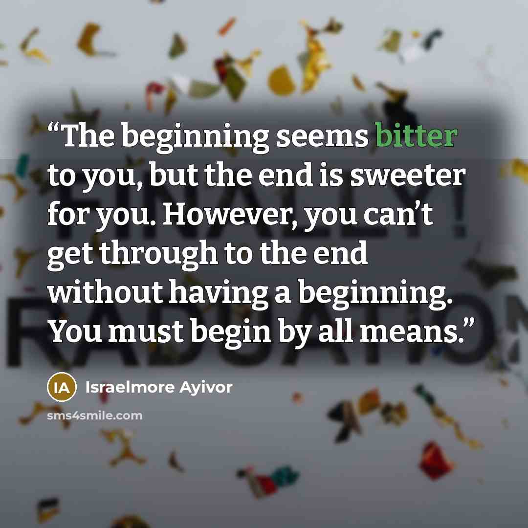“The beginning seems bitter to you, but the end is sweeter for you. However, you can’t get through to the end without having a beginning. You must begin by all means.” quote by Israelmore Ayivor