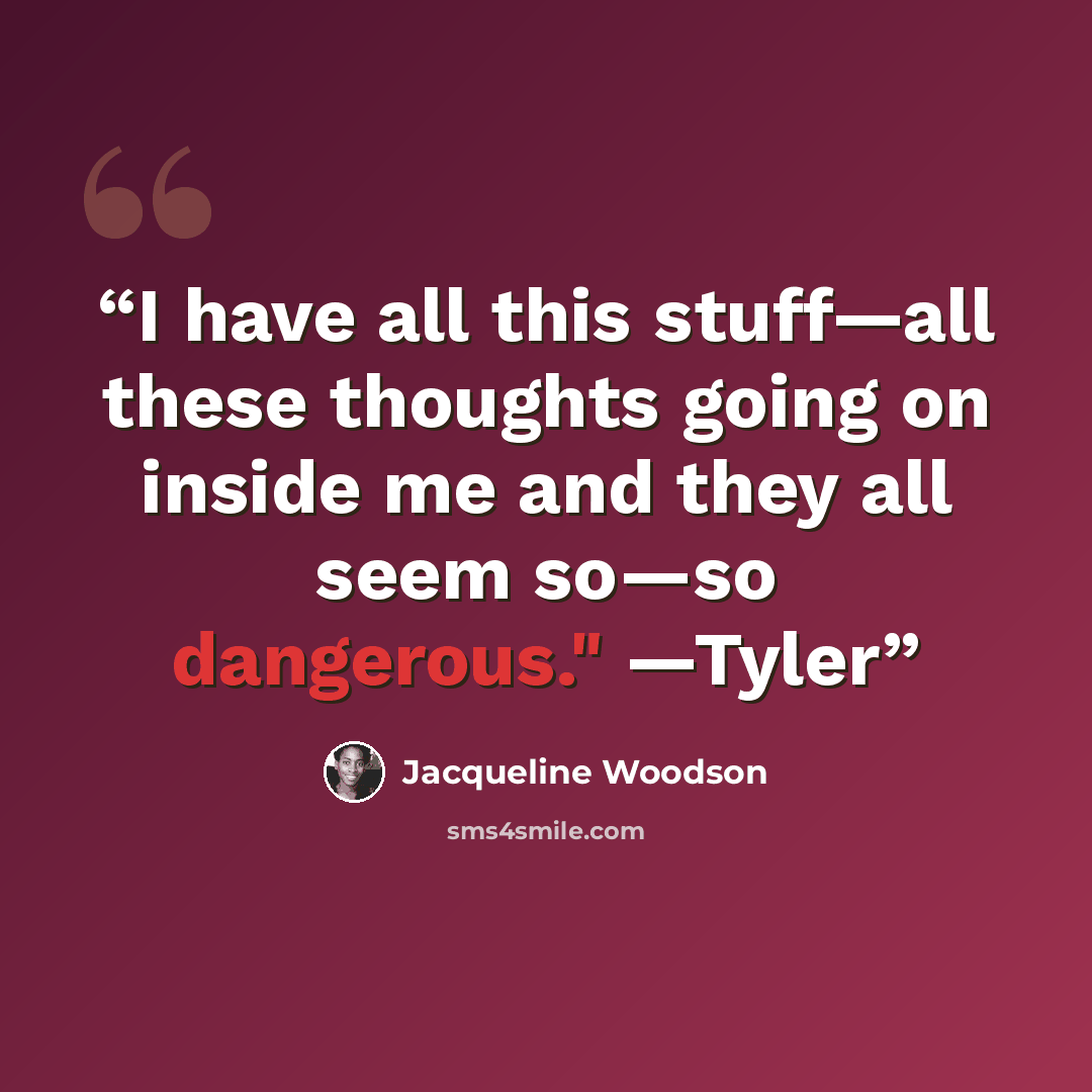 “I have all this stuff—all these thoughts going on inside me and they all seem so—so dangerous." —Tyler” quote by Jacqueline Woodson