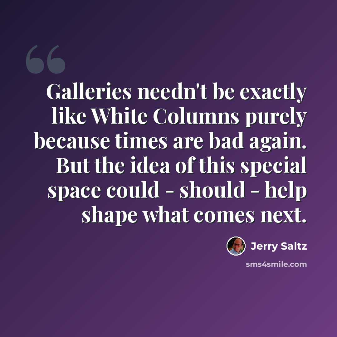 “Galleries needn't be exactly like White Columns purely because times are bad again. But the idea of this special space could - should - help shape what comes next.” quote by Jerry Saltz