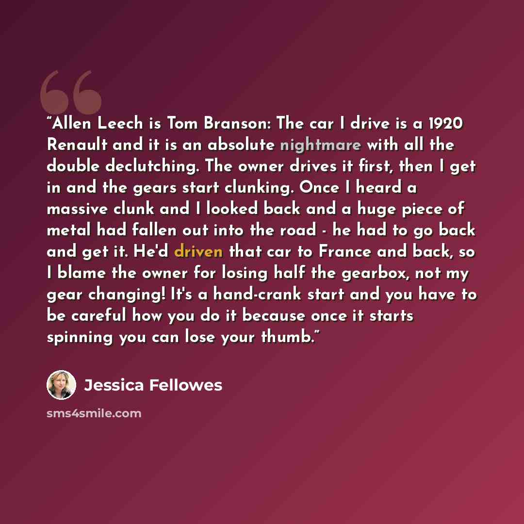 “Allen Leech is Tom Branson: The car I drive is a 1920 Renault and it is an absolute nightmare with all the double declutching. The owner drives it first, then I get in and the gears start clunking. Once I heard a massive clunk and I looked back and a huge piece of metal had fallen out into the…” quote by Jessica Fellowes
