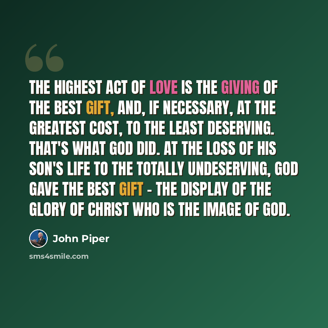 “The highest act of love is the giving of the best gift, and, if necessary, at the greatest cost, to the least deserving. That's what God did. At the loss of His Son's life to the totally undeserving, God gave the best gift - the display of the glory of Christ who is the image of God.” quote by John Piper