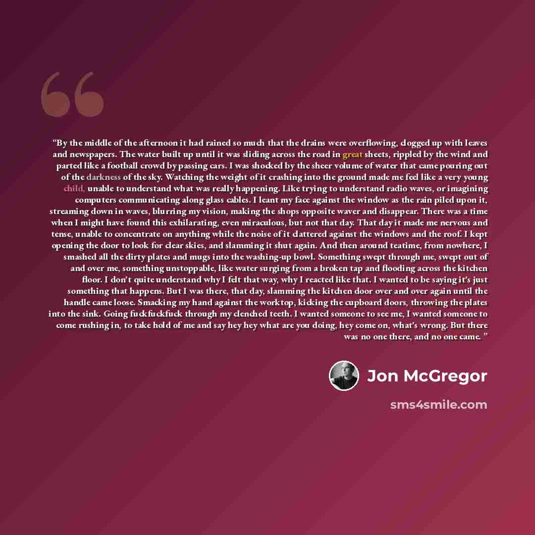 “By the middle of the afternoon it had rained so much that the drains were overflowing, clogged up with leaves and newspapers. The water built up until it was sliding across the road in great sheets, rippled by the wind and parted like a football crowd by passing cars. I was shocked by the sheer…” quote by Jon McGregor