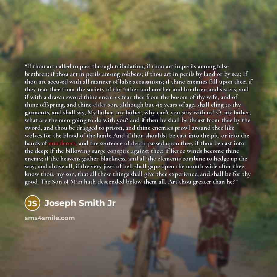 “If thou art called to pass through tribulation; if thou art in perils among false brethren; if thou art in perils among robbers; if thou art in perils by land or by sea; If thou art accused with all manner of false accusations; if thine enemies fall upon thee; if they tear thee from the society of…” quote by Joseph Smith Jr