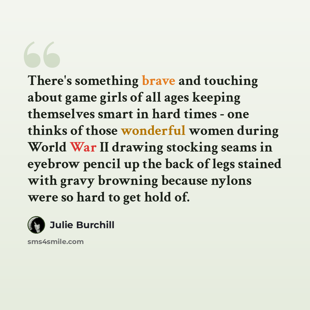 “There's something brave and touching about game girls of all ages keeping themselves smart in hard times - one thinks of those wonderful women during World War II drawing stocking seams in eyebrow pencil up the back of legs stained with gravy browning because nylons were so hard to get hold of.” quote by Julie Burchill