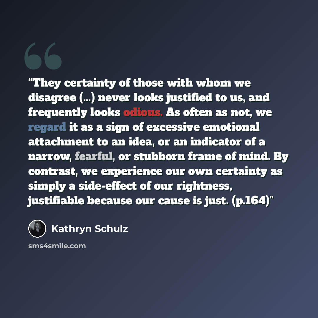 “They certainty of those with whom we disagree (...) never looks justified to us, and frequently looks odious. As often as not, we regard it as a sign of excessive emotional attachment to an idea, or an indicator of a narrow, fearful, or stubborn frame of mind. By contrast, we experience our own…” quote by Kathryn Schulz