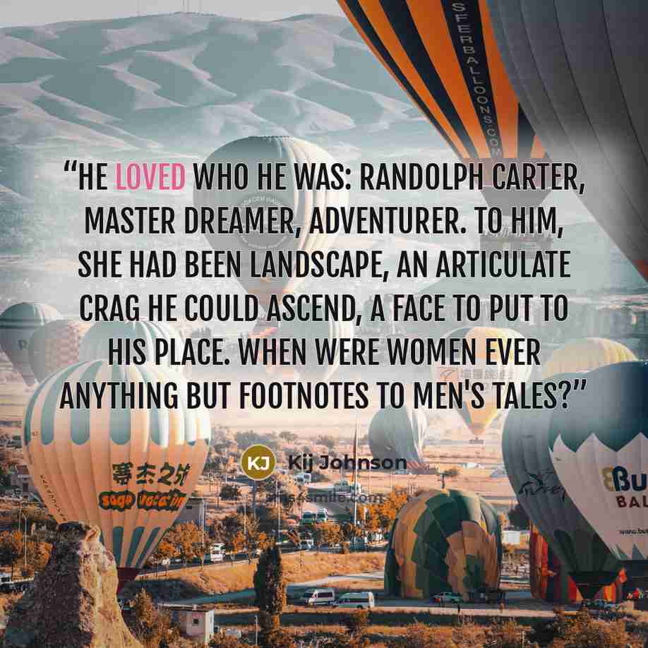 “He loved who he was: Randolph Carter, master dreamer, adventurer. To him, she had been landscape, an articulate crag he could ascend, a face to put to his place. When were women ever anything but footnotes to men's tales?” quote by Kij Johnson