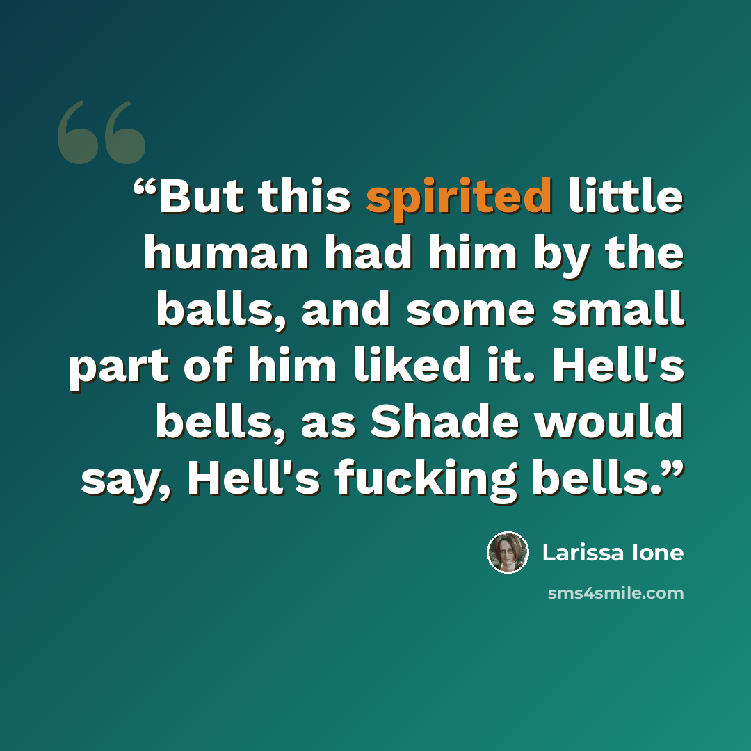 “But this spirited little human had him by the balls, and some small part of him liked it. Hell's bells, as Shade would say, Hell's fucking bells.” quote by Larissa Ione