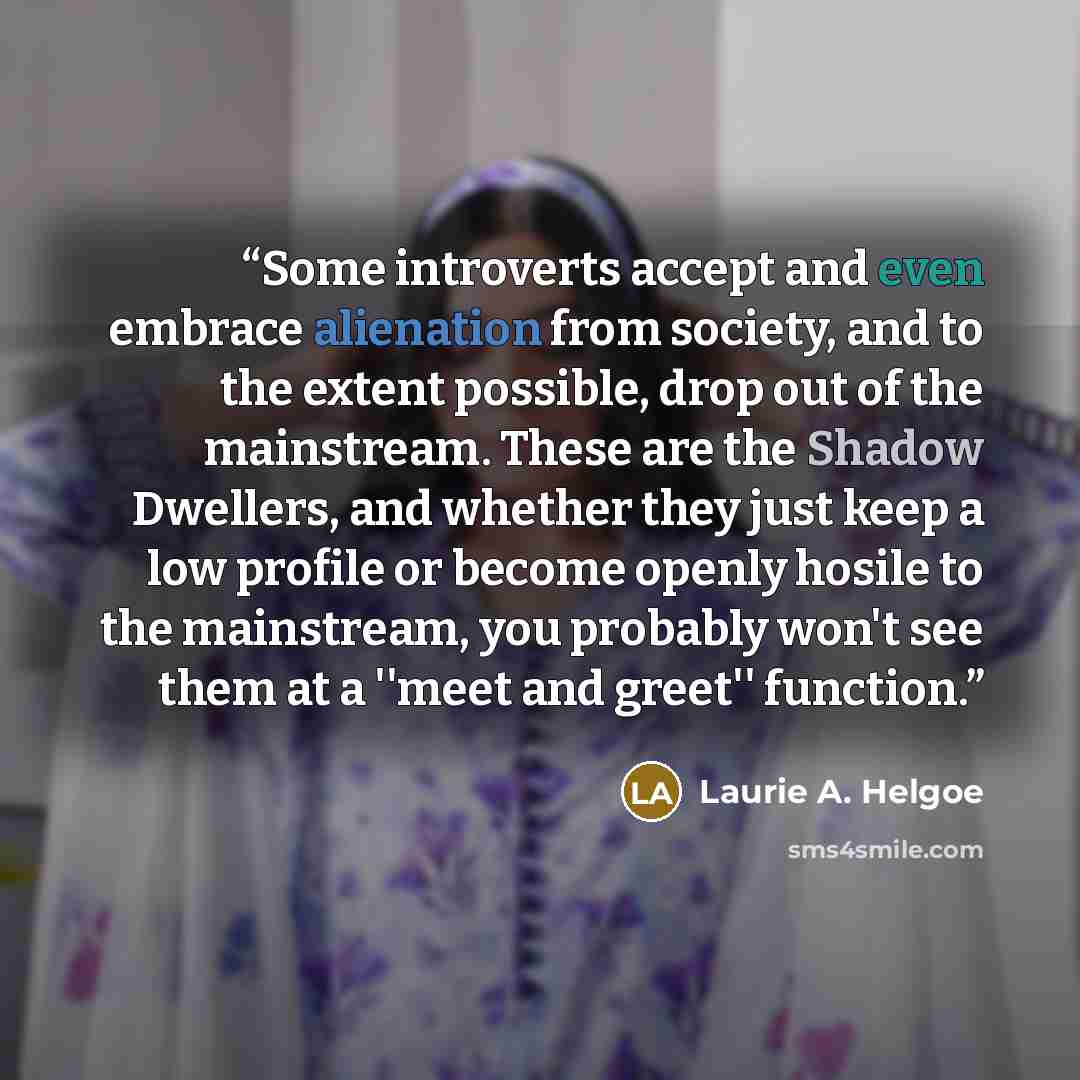 “Some introverts accept and even embrace alienation from society, and to the extent possible, drop out of the mainstream. These are the Shadow Dwellers, and whether they just keep a low profile or become openly hosile to the mainstream, you probably won't see them at a ''meet and greet'' function.” quote by Laurie A. Helgoe