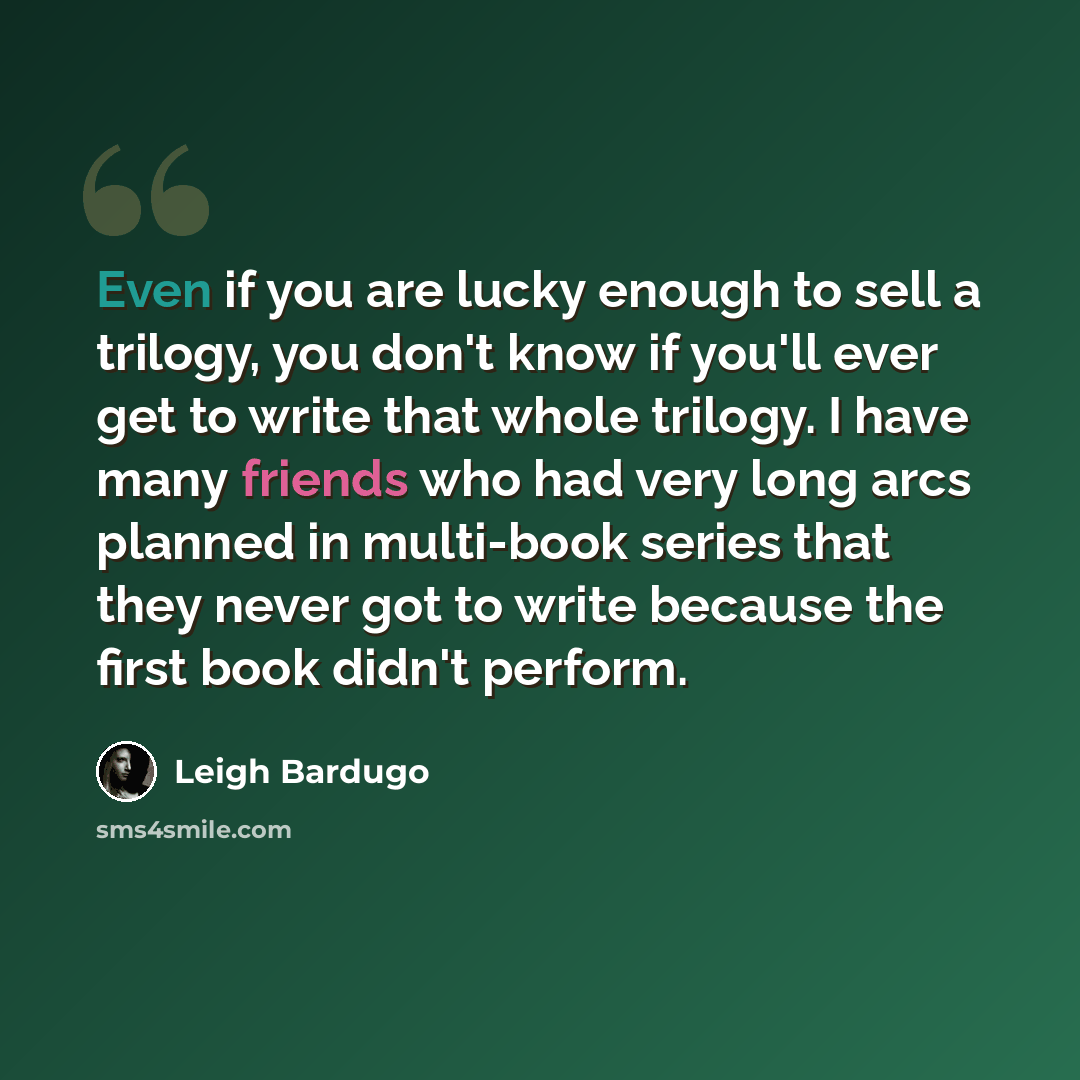 “Even if you are lucky enough to sell a trilogy, you don't know if you'll ever get to write that whole trilogy. I have many friends who had very long arcs planned in multi-book series that they never got to write because the first book didn't perform.” quote by Leigh Bardugo