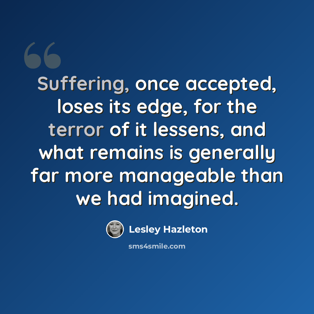 “Suffering, once accepted, loses its edge, for the terror of it lessens, and what remains is generally far more manageable than we had imagined.” quote by Lesley Hazleton
